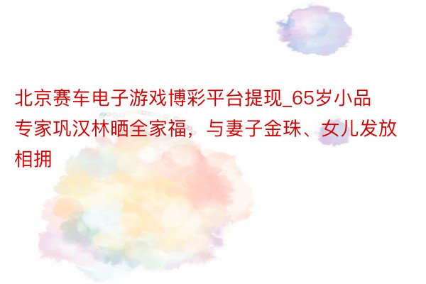 北京赛车电子游戏博彩平台提现_65岁小品专家巩汉林晒全家福，