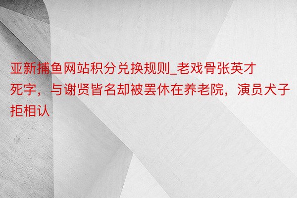 亚新捕鱼网站积分兑换规则_老戏骨张英才死字，与谢贤皆名却被罢