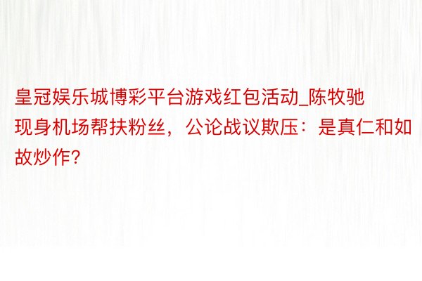 皇冠娱乐城博彩平台游戏红包活动_陈牧驰现身机场帮扶粉丝，公论