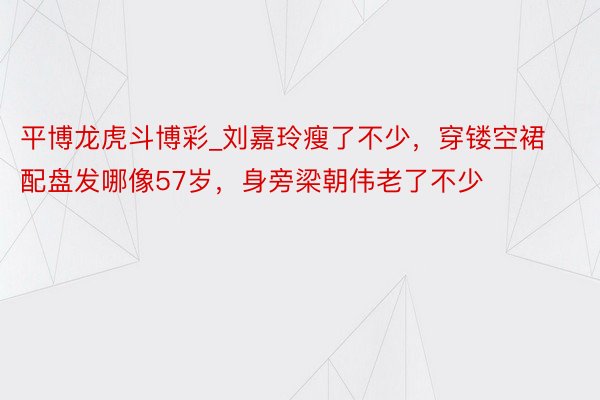 平博龙虎斗博彩_刘嘉玲瘦了不少，穿镂空裙配盘发哪像57岁，身