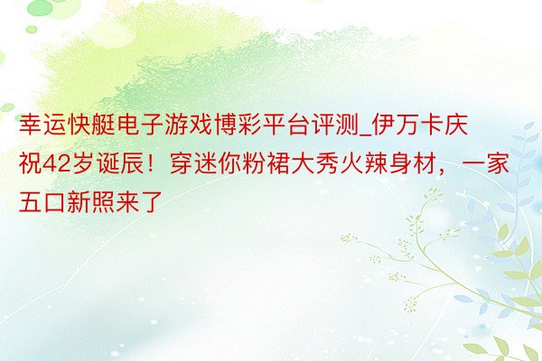 幸运快艇电子游戏博彩平台评测_伊万卡庆祝42岁诞辰！穿迷你粉