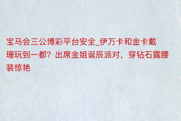 宝马会三公博彩平台安全_伊万卡和金卡戴珊玩到一都？出席金姐诞