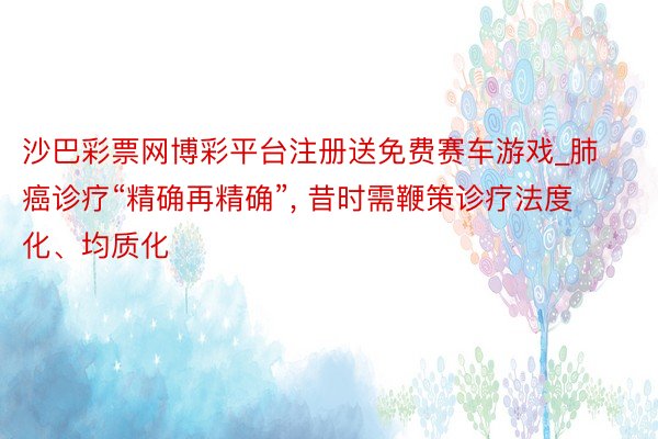 沙巴彩票网博彩平台注册送免费赛车游戏_肺癌诊疗“精确再精确”