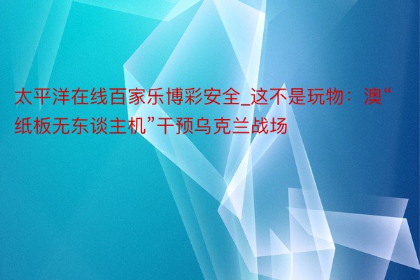 太平洋在线百家乐博彩安全_这不是玩物：澳“纸板无东谈主机”干
