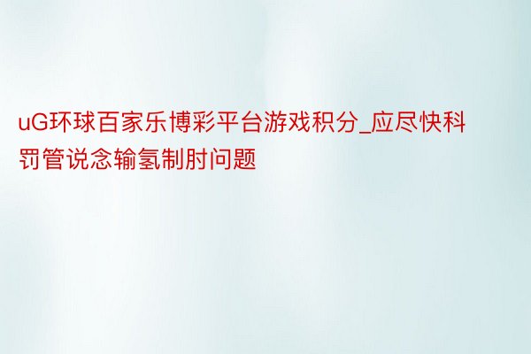 uG环球百家乐博彩平台游戏积分_应尽快科罚管说念输氢制肘问题